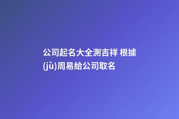公司起名大全測吉祥 根據(jù)周易給公司取名